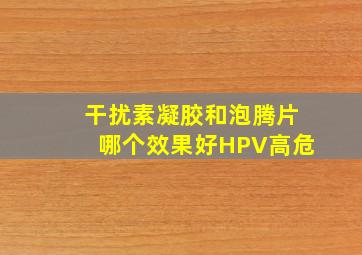 干扰素凝胶和泡腾片哪个效果好HPV高危