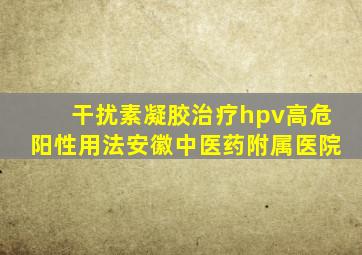 干扰素凝胶治疗hpv高危阳性用法安徽中医药附属医院