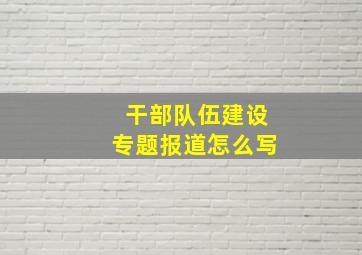 干部队伍建设专题报道怎么写