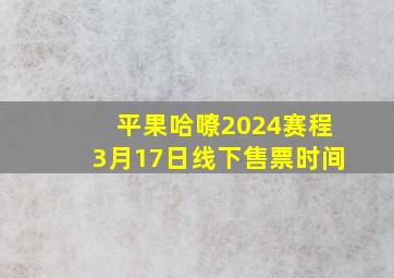 平果哈嘹2024赛程3月17日线下售票时间