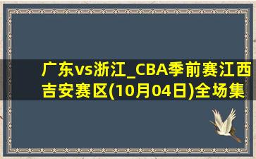 广东vs浙江_CBA季前赛江西吉安赛区(10月04日)全场集锦