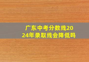 广东中考分数线2024年录取线会降低吗