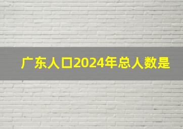 广东人口2024年总人数是