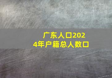 广东人口2024年户籍总人数口