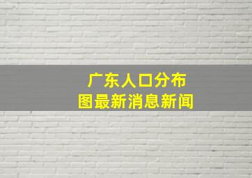 广东人口分布图最新消息新闻