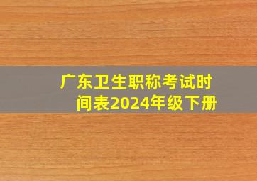 广东卫生职称考试时间表2024年级下册