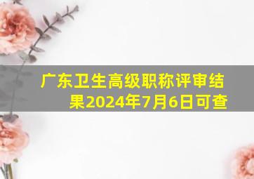 广东卫生高级职称评审结果2024年7月6日可查