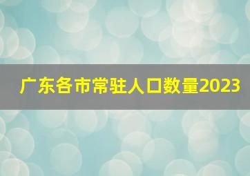 广东各市常驻人口数量2023