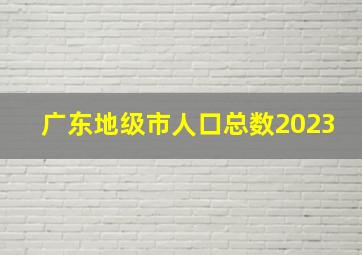 广东地级市人口总数2023