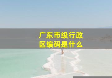 广东市级行政区编码是什么