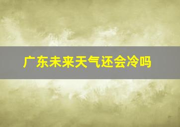 广东未来天气还会冷吗