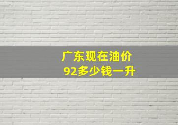 广东现在油价92多少钱一升