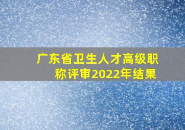 广东省卫生人才高级职称评审2022年结果