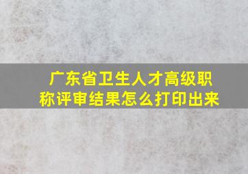 广东省卫生人才高级职称评审结果怎么打印出来