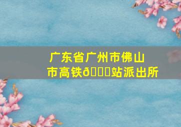 广东省广州市佛山市高铁🚄站派出所