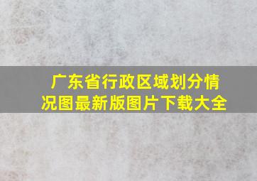 广东省行政区域划分情况图最新版图片下载大全