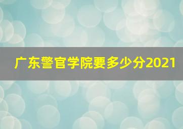 广东警官学院要多少分2021