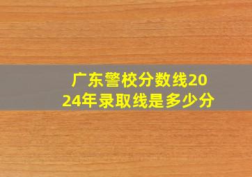 广东警校分数线2024年录取线是多少分