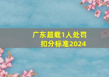 广东超载1人处罚扣分标准2024