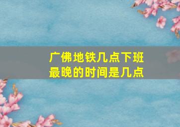 广佛地铁几点下班最晚的时间是几点