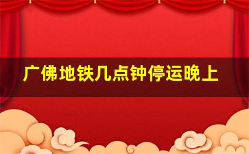 广佛地铁几点钟停运晚上