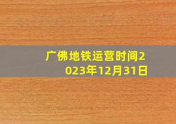 广佛地铁运营时间2023年12月31日