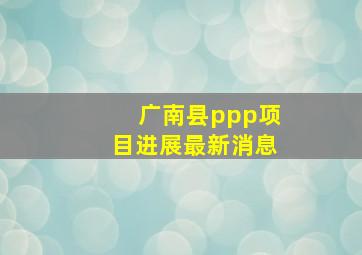 广南县ppp项目进展最新消息