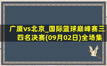 广厦vs北京_国际篮球巅峰赛三四名决赛(09月02日)全场集锦