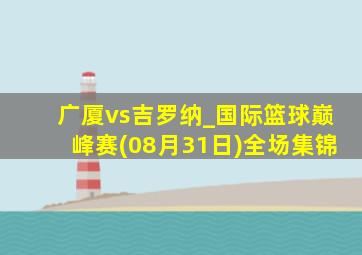 广厦vs吉罗纳_国际篮球巅峰赛(08月31日)全场集锦