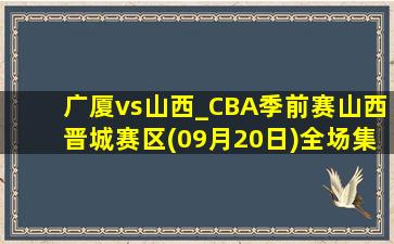 广厦vs山西_CBA季前赛山西晋城赛区(09月20日)全场集锦