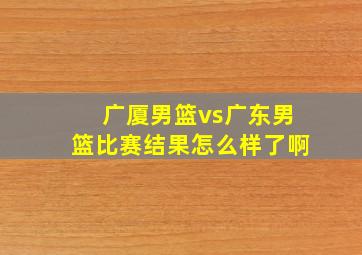 广厦男篮vs广东男篮比赛结果怎么样了啊