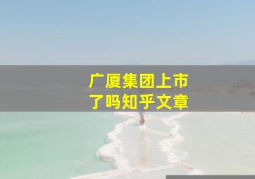 广厦集团上市了吗知乎文章