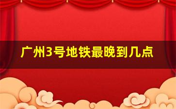 广州3号地铁最晚到几点