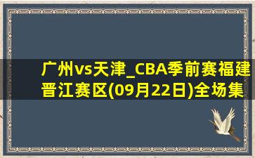 广州vs天津_CBA季前赛福建晋江赛区(09月22日)全场集锦