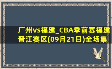 广州vs福建_CBA季前赛福建晋江赛区(09月21日)全场集锦