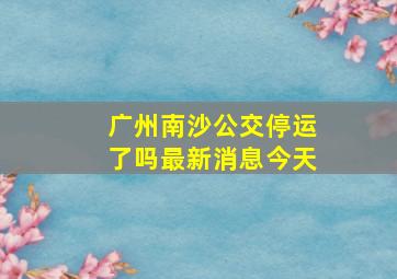 广州南沙公交停运了吗最新消息今天