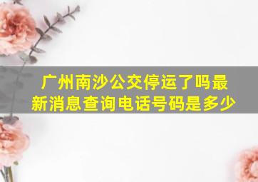 广州南沙公交停运了吗最新消息查询电话号码是多少