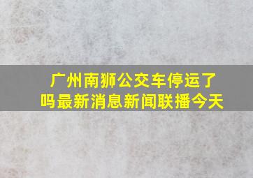 广州南狮公交车停运了吗最新消息新闻联播今天