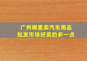 广州哪里卖汽车用品批发市场好卖的多一点