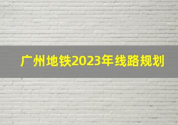 广州地铁2023年线路规划