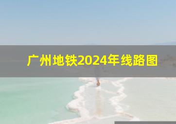 广州地铁2024年线路图