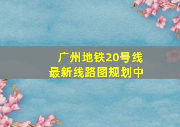 广州地铁20号线最新线路图规划中