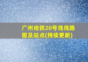 广州地铁20号线线路图及站点(持续更新)