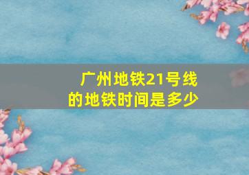 广州地铁21号线的地铁时间是多少