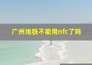 广州地铁不能用nfc了吗