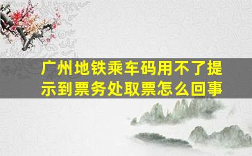 广州地铁乘车码用不了提示到票务处取票怎么回事