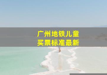 广州地铁儿童买票标准最新