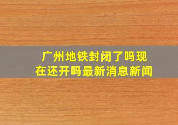 广州地铁封闭了吗现在还开吗最新消息新闻