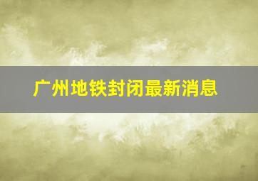 广州地铁封闭最新消息