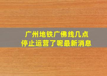 广州地铁广佛线几点停止运营了呢最新消息